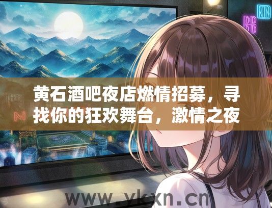 黄石酒吧夜店燃情招募，寻找你的狂欢舞台，激情之夜邀你共赴盛宴！