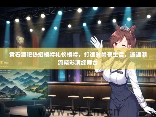 黄石酒吧热招模特礼仪模特，打造时尚夜生活，邂逅潮流精彩演绎舞台